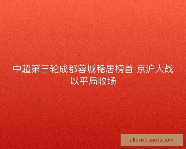 中超第三轮成都蓉城稳居榜首 京沪大战以平局收场