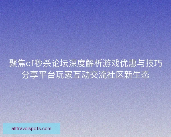 聚焦cf秒杀论坛深度解析游戏优惠与技巧分享平台玩家互动交流社区新生态