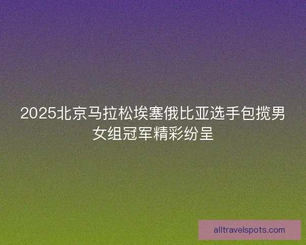2025北京马拉松埃塞俄比亚选手包揽男女组冠军精彩纷呈