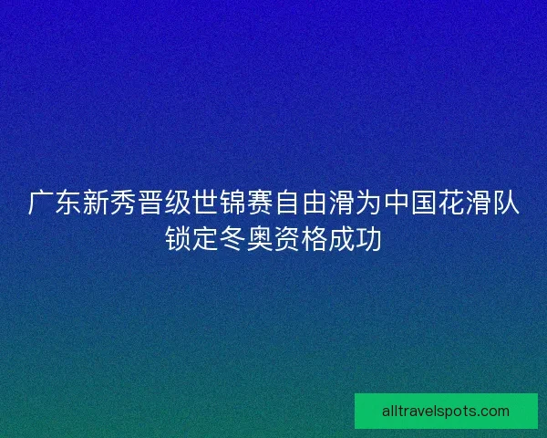 广东新秀晋级世锦赛自由滑为中国花滑队锁定冬奥资格成功