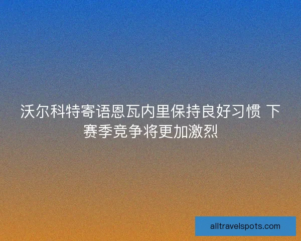 沃尔科特寄语恩瓦内里保持良好习惯 下赛季竞争将更加激烈