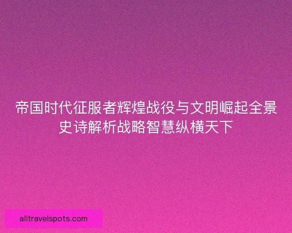 帝国时代征服者辉煌战役与文明崛起全景史诗解析战略智慧纵横天下