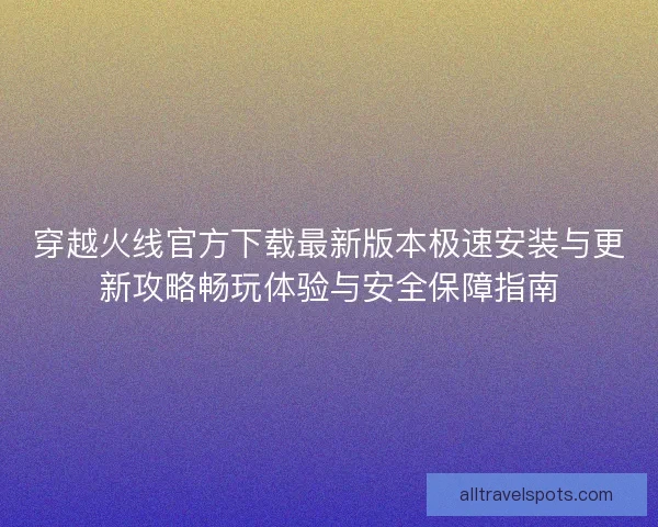 穿越火线官方下载最新版本极速安装与更新攻略畅玩体验与安全保障指南 穿越火线官方下载最新版本极速安装与更新攻略畅玩体验与安全保障指南