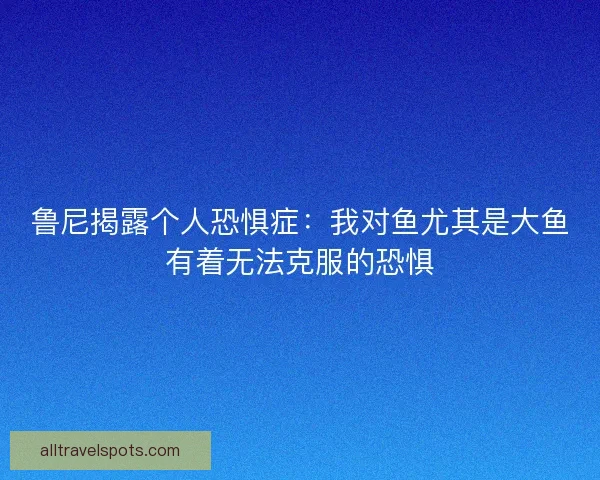 鲁尼揭露个人恐惧症：我对鱼尤其是大鱼有着无法克服的恐惧