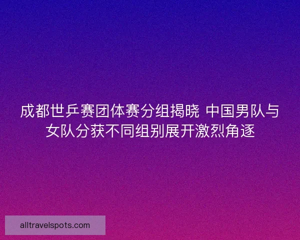 成都世乒赛团体赛分组揭晓 中国男队与女队分获不同组别展开激烈角逐