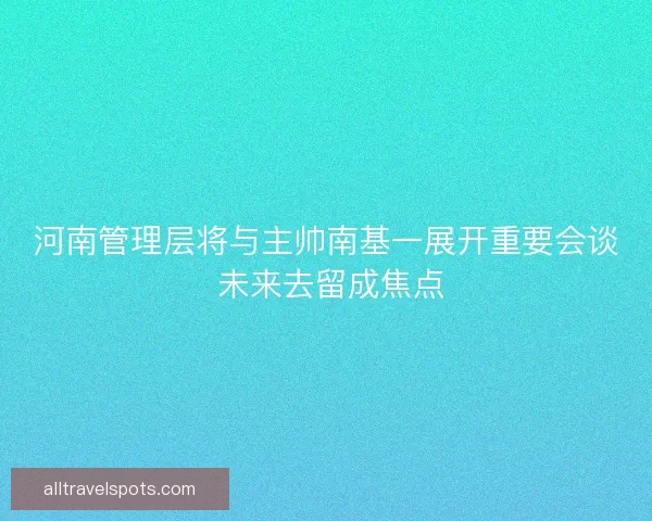 河南管理层将与主帅南基一展开重要会谈 未来去留成焦点 河南管理层将与主帅南基一展开重要会谈 未来去留成焦点