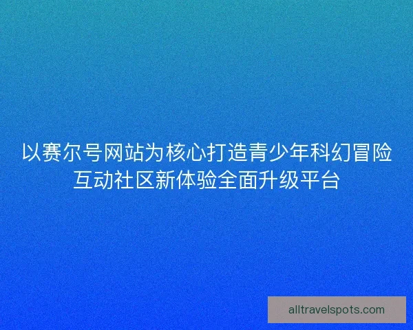 以赛尔号网站为核心打造青少年科幻冒险互动社区新体验全面升级平台