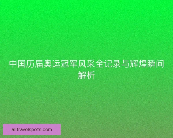 中国历届奥运冠军风采全记录与辉煌瞬间解析 中国历届奥运冠军风采全记录与辉煌瞬间解析