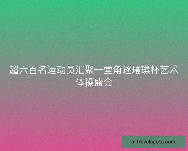 超六百名运动员汇聚一堂角逐璀璨杯艺术体操盛会