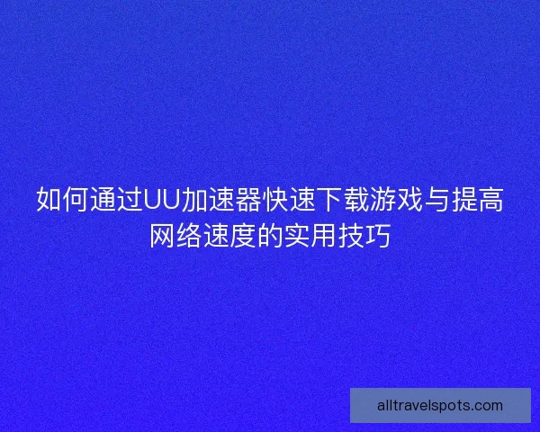 如何通过UU加速器快速下载游戏与提高网络速度的实用技巧