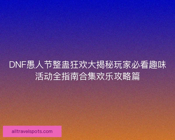 DNF愚人节整蛊狂欢大揭秘玩家必看趣味活动全指南合集欢乐攻略篇