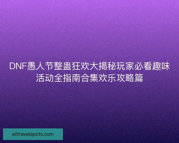 DNF愚人节整蛊狂欢大揭秘玩家必看趣味活动全指南合集欢乐攻略篇