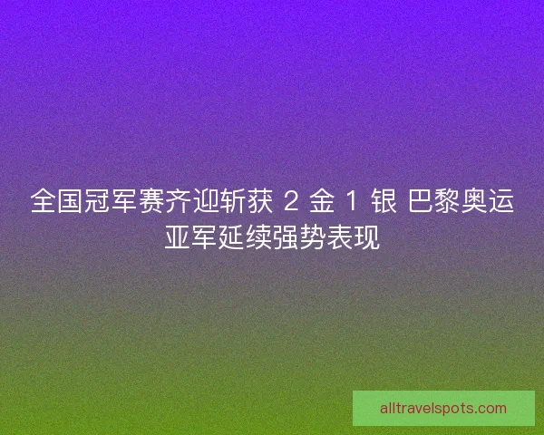 全国冠军赛齐迎斩获 2 金 1 银 巴黎奥运亚军延续强势表现